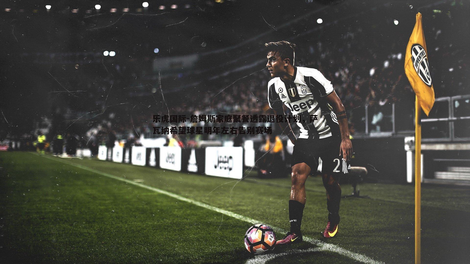 詹姆斯家庭聚餐透露退役计划,萨瓦纳希望球星明年左右告别赛场